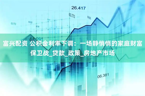富兴配资 公积金利率下调：一场静悄悄的家庭财富保卫战_贷款_政策_房地产市场