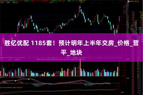 胜亿优配 1185套！预计明年上半年交房_价格_营平_地块