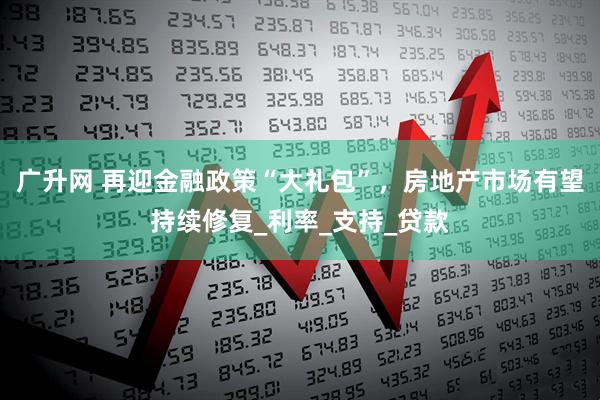 广升网 再迎金融政策“大礼包”，房地产市场有望持续修复_利率_支持_贷款