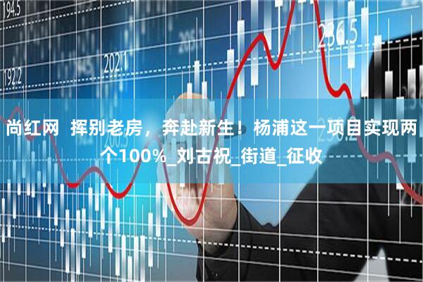尚红网  挥别老房，奔赴新生！杨浦这一项目实现两个100%_刘古祝_街道_征收