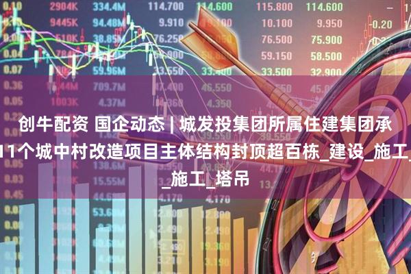 创牛配资 国企动态 | 城发投集团所属住建集团承建的11个城中村改造项目主体结构封顶超百栋_建设_施工_塔吊