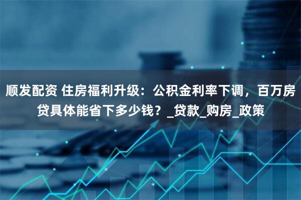 顺发配资 住房福利升级：公积金利率下调，百万房贷具体能省下多少钱？_贷款_购房_政策