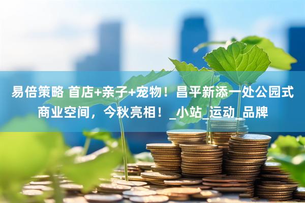 易倍策略 首店+亲子+宠物！昌平新添一处公园式商业空间，今秋亮相！_小站_运动_品牌
