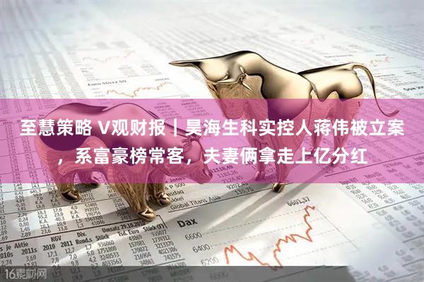 至慧策略 V观财报｜昊海生科实控人蒋伟被立案，系富豪榜常客，夫妻俩拿走上亿分红