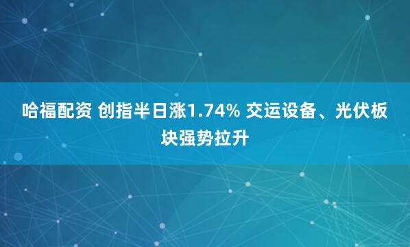 哈福配资 创指半日涨1.74% 交运设备、光伏板块强势拉升