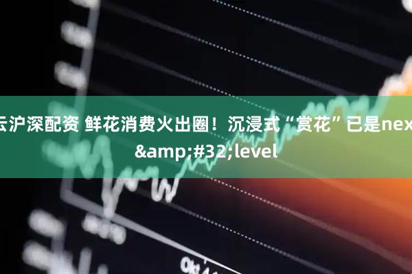 云沪深配资 鲜花消费火出圈！沉浸式“赏花”已是next&#32;level
