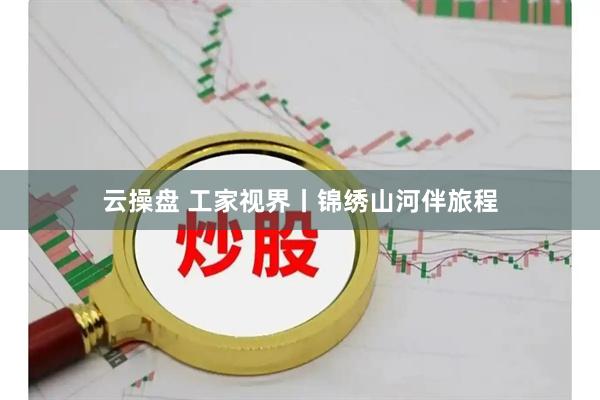 云操盘 工家视界丨锦绣山河伴旅程