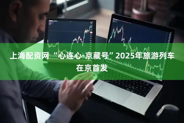 上海配资网 “心连心·京藏号”2025年旅游列车在京首发