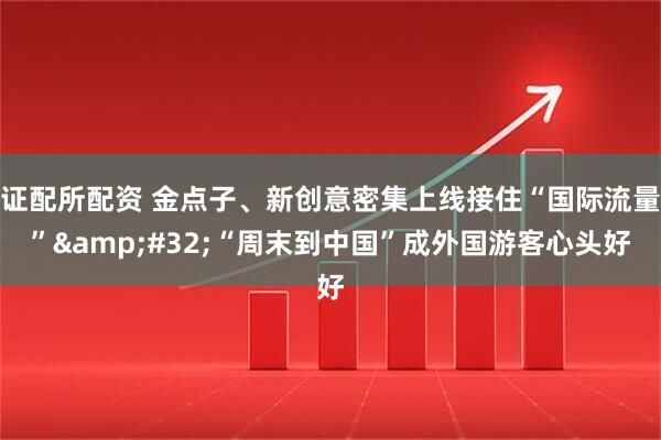 证配所配资 金点子、新创意密集上线接住“国际流量”&#32;“周末到中国”成外国游客心头好