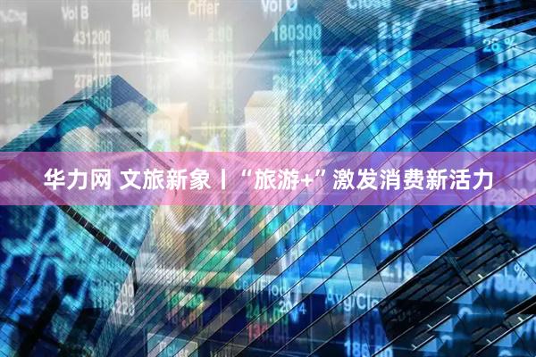 华力网 文旅新象丨“旅游+”激发消费新活力