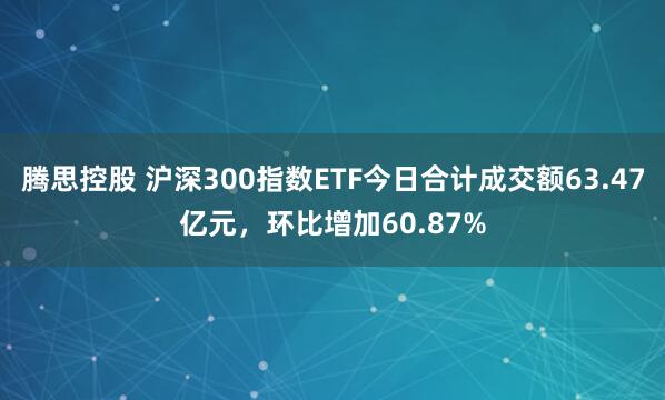 腾思控股 沪深300指数ETF今日合计成交额63.47亿元，环比增加60.87%