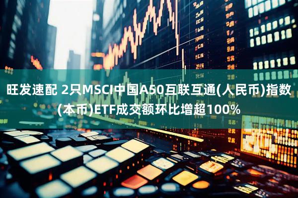 旺发速配 2只MSCI中国A50互联互通(人民币)指数(本币)ETF成交额环比增超100%