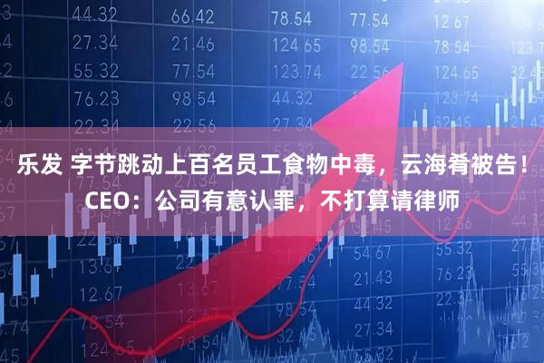 乐发 字节跳动上百名员工食物中毒，云海肴被告！CEO：公司有意认罪，不打算请律师