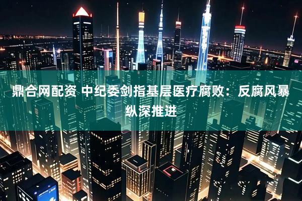 鼎合网配资 中纪委剑指基层医疗腐败：反腐风暴纵深推进
