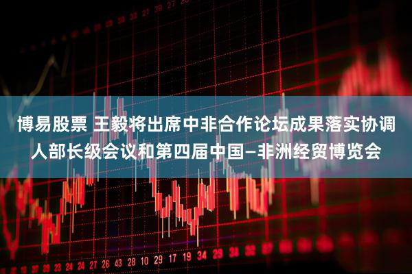 博易股票 王毅将出席中非合作论坛成果落实协调人部长级会议和第四届中国—非洲经贸博览会