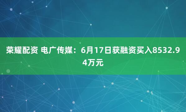 荣耀配资 电广传媒：6月17日获融资买入8532.94万元