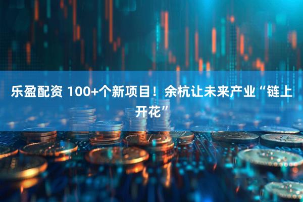 乐盈配资 100+个新项目！余杭让未来产业“链上开花”