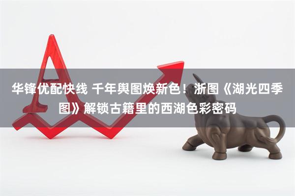 华锋优配快线 千年舆图焕新色！浙图《湖光四季图》解锁古籍里的西湖色彩密码