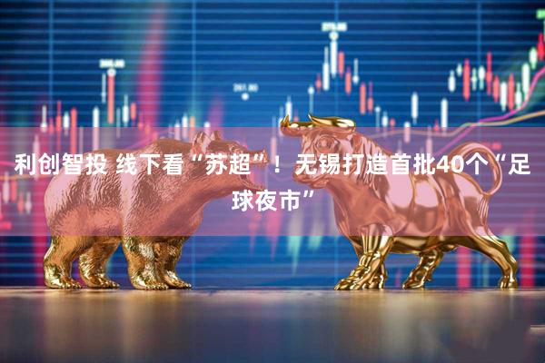 利创智投 线下看“苏超”！无锡打造首批40个“足球夜市”