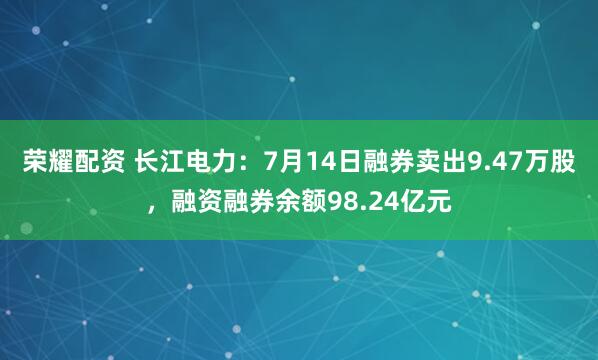 荣耀配资 长江电力：7月14日融券卖出9.47万股，融资融券余额98.24亿元