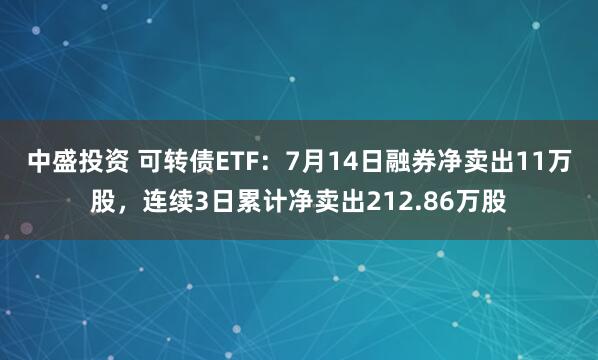 中盛投资 可转债ETF：7月14日融券净卖出11万股，连续3日累计净卖出212.86万股