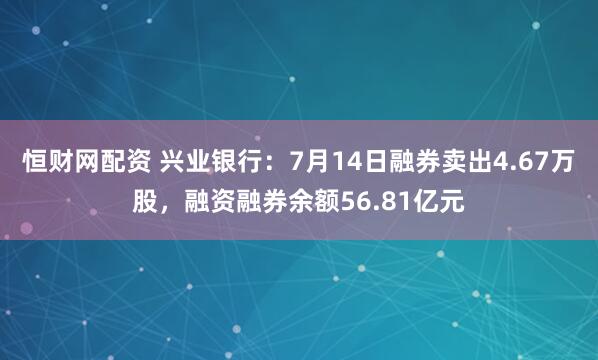 恒财网配资 兴业银行：7月14日融券卖出4.67万股，融资融券余额56.81亿元