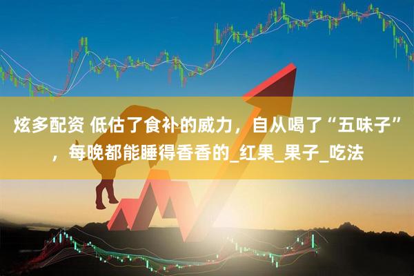 炫多配资 低估了食补的威力，自从喝了“五味子”，每晚都能睡得香香的_红果_果子_吃法
