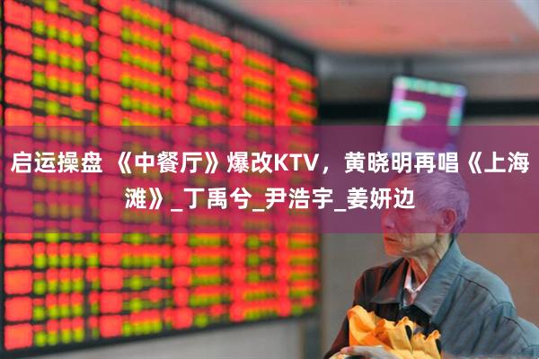 启运操盘 《中餐厅》爆改KTV，黄晓明再唱《上海滩》_丁禹兮_尹浩宇_姜妍边