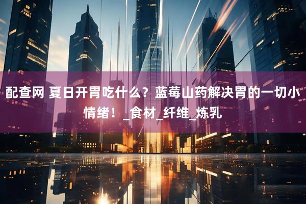 配查网 夏日开胃吃什么？蓝莓山药解决胃的一切小情绪！_食材_纤维_炼乳