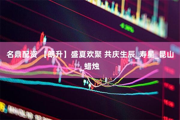 名鼎配资 【朗升】盛夏欢聚 共庆生辰_寿星_昆山_蜡烛