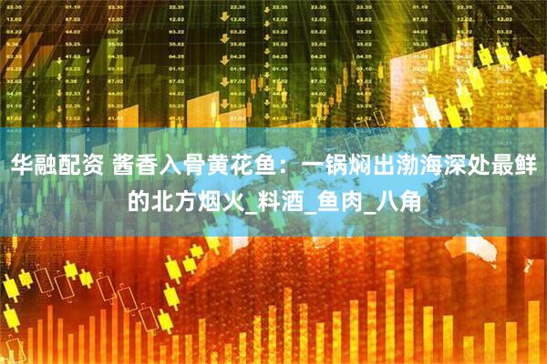 华融配资 酱香入骨黄花鱼：一锅焖出渤海深处最鲜的北方烟火_料酒_鱼肉_八角