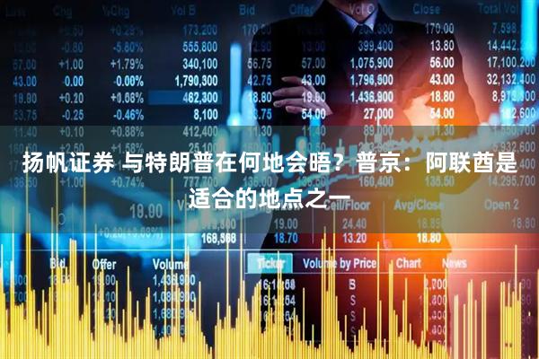 扬帆证券 与特朗普在何地会晤？普京：阿联酋是适合的地点之一