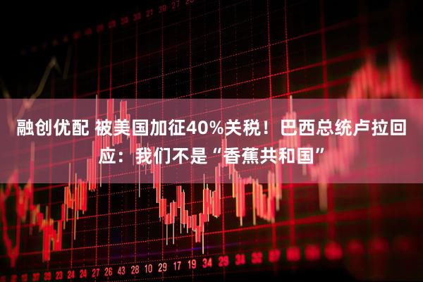 融创优配 被美国加征40%关税！巴西总统卢拉回应：我们不是“香蕉共和国”