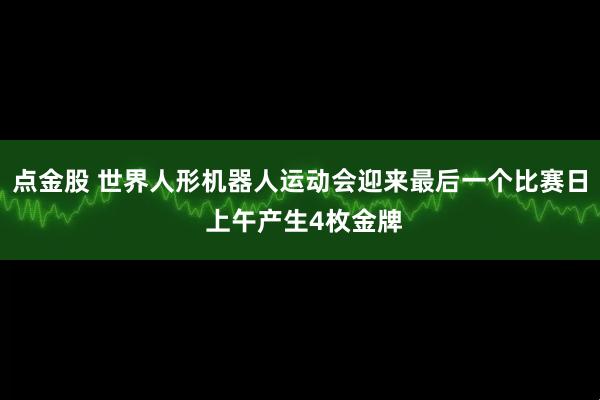 点金股 世界人形机器人运动会迎来最后一个比赛日 上午产生4枚金牌