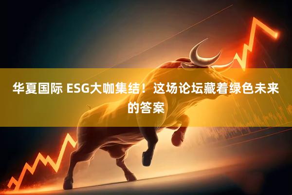 华夏国际 ESG大咖集结！这场论坛藏着绿色未来的答案