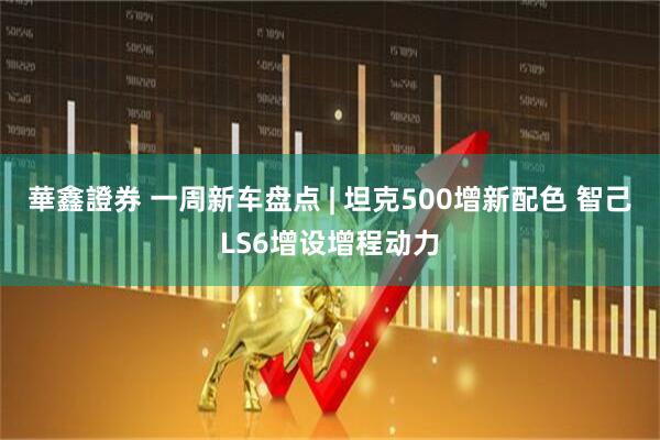 華鑫證券 一周新车盘点 | 坦克500增新配色 智己LS6增设增程动力