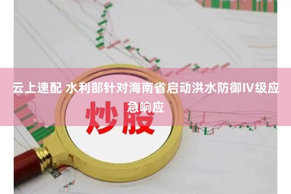 云上速配 水利部针对海南省启动洪水防御Ⅳ级应急响应