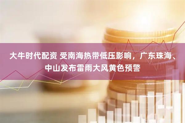 大牛时代配资 受南海热带低压影响，广东珠海、中山发布雷雨大风黄色预警
