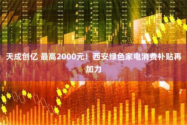 天成创亿 最高2000元！西安绿色家电消费补贴再加力