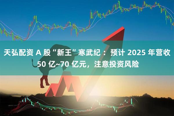 天弘配资 A 股“新王”寒武纪 ：预计 2025 年营收 50 亿~70 亿元，注意投资风险