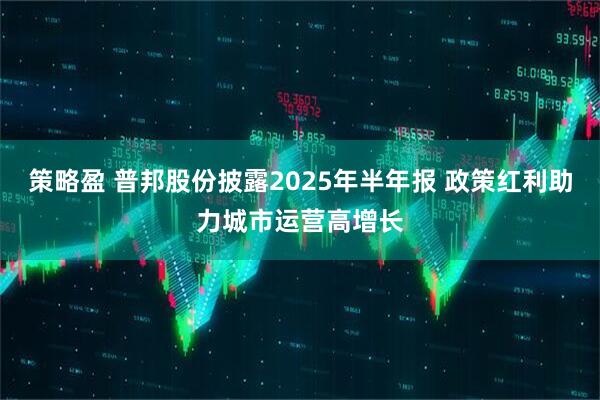 策略盈 普邦股份披露2025年半年报 政策红利助力城市运营高增长