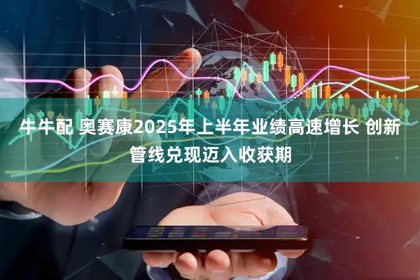牛牛配 奥赛康2025年上半年业绩高速增长 创新管线兑现迈入收获期