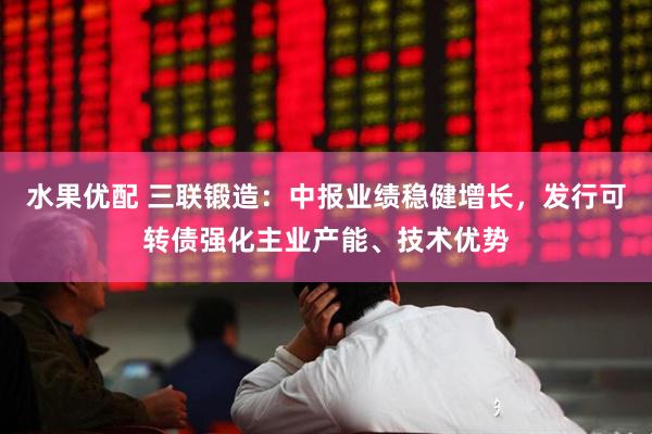 水果优配 三联锻造：中报业绩稳健增长，发行可转债强化主业产能、技术优势