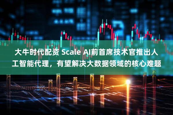大牛时代配资 Scale AI前首席技术官推出人工智能代理，有望解决大数据领域的核心难题