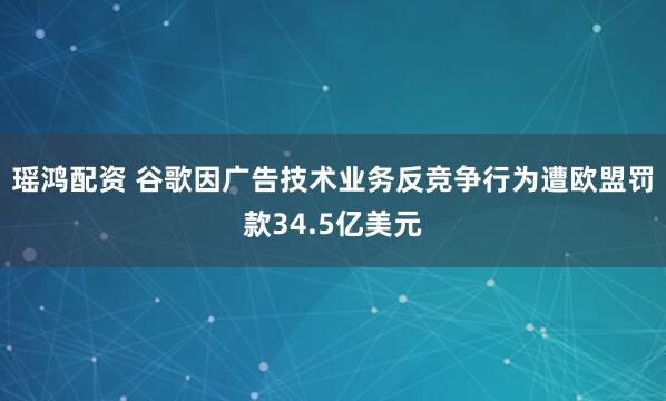 瑶鸿配资 谷歌因广告技术业务反竞争行为遭欧盟罚款34.5亿美元