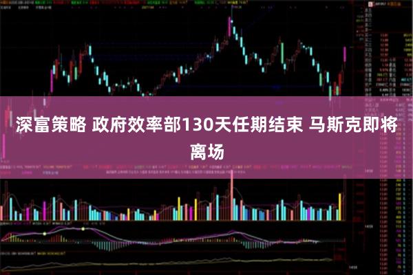 深富策略 政府效率部130天任期结束 马斯克即将离场