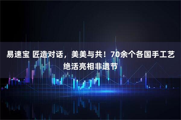 易速宝 匠造对话，美美与共！70余个各国手工艺绝活亮相非遗节