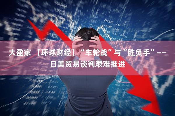 大盈家 【环球财经】“车轮战”与“胜负手”——日美贸易谈判艰难推进