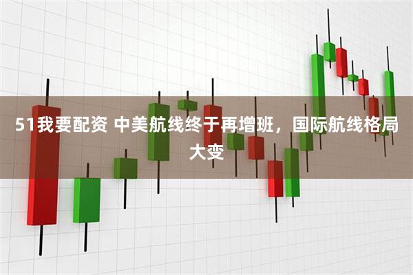51我要配资 中美航线终于再增班，国际航线格局大变