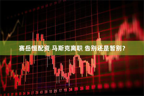 赛岳恒配资 马斯克离职 告别还是暂别？